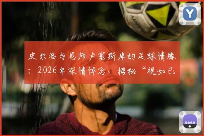 皮尔洛与恩师卢塞斯库的足球情缘：2026年深情悼念，揭秘“视如己出”的师徒故事与足坛佳话
