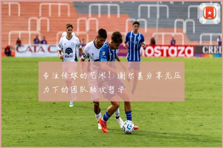 专注传球的艺术！谢尔基分享无压力下的团队助攻哲学